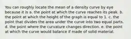 You can roughly locate the mean of a density curve by eye because it is a. the point at which the curve reaches its peak. b. the point at which the height of the graph is equal to 1. c. the point that divides the area under the curve into two equal parts. d. the point where the curvature changes direction. e. the point at which the curve would balance if made of solid material.