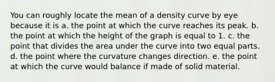 You can roughly locate the mean of a density curve by eye because it is a. the point at which the curve reaches its peak. b. the point at which the height of the graph is equal to 1. c. the point that divides the area under the curve into two <a href='https://www.questionai.com/knowledge/kqlsCKG163-equal-parts' class='anchor-knowledge'>equal parts</a>. d. the point where the curvature changes direction. e. the point at which the curve would balance if made of solid material.