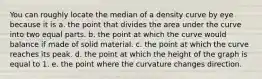 You can roughly locate the median of a density curve by eye because it is a. the point that divides the area under the curve into two equal parts. b. the point at which the curve would balance if made of solid material. c. the point at which the curve reaches its peak. d. the point at which the height of the graph is equal to 1. e. the point where the curvature changes direction.