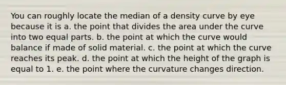 You can roughly locate the median of a density curve by eye because it is a. the point that divides the area under the curve into two equal parts. b. the point at which the curve would balance if made of solid material. c. the point at which the curve reaches its peak. d. the point at which the height of the graph is equal to 1. e. the point where the curvature changes direction.