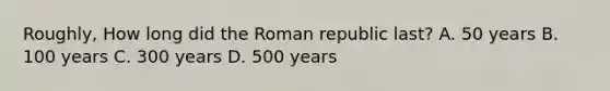 Roughly, How long did the Roman republic last? A. 50 years B. 100 years C. 300 years D. 500 years