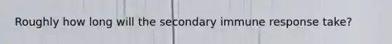 Roughly how long will the secondary immune response take?