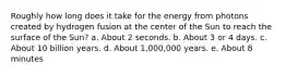 Roughly how long does it take for the energy from photons created by hydrogen fusion at the center of the Sun to reach the surface of the Sun? a. About 2 seconds. b. About 3 or 4 days. c. About 10 billion years. d. About 1,000,000 years. e. About 8 minutes