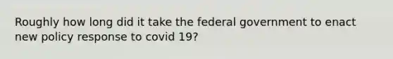 Roughly how long did it take the federal government to enact new policy response to covid 19?