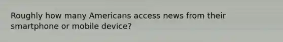 Roughly how many Americans access news from their smartphone or mobile device?