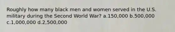 Roughly how many black men and women served in the U.S. military during the Second World War? a.150,000 b.500,000 c.1,000,000 d.2,500,000