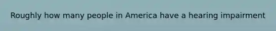 Roughly how many people in America have a hearing impairment