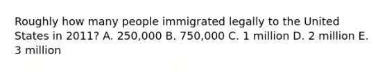 Roughly how many people immigrated legally to the United States in 2011? A. 250,000 B. 750,000 C. 1 million D. 2 million E. 3 million