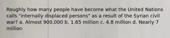 Roughly how many people have become what the United Nations calls "internally displaced persons" as a result of the Syrian civil war? a. Almost 900,000 b. 1.65 million c. 4.8 million d. Nearly 7 million