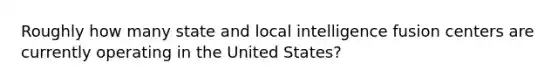 Roughly how many state and local intelligence fusion centers are currently operating in the United States?