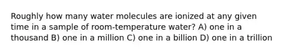 Roughly how many water molecules are ionized at any given time in a sample of room-temperature water? A) one in a thousand B) one in a million C) one in a billion D) one in a trillion