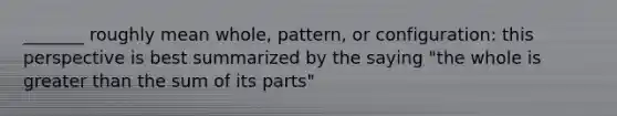 _______ roughly mean whole, pattern, or configuration: this perspective is best summarized by the saying "the whole is greater than the sum of its parts"