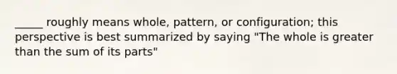 _____ roughly means whole, pattern, or configuration; this perspective is best summarized by saying "The whole is greater than the sum of its parts"