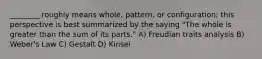 ________ roughly means whole, pattern, or configuration; this perspective is best summarized by the saying "The whole is greater than the sum of its parts." A) Freudian traits analysis B) Weber's Law C) Gestalt D) Kinsei