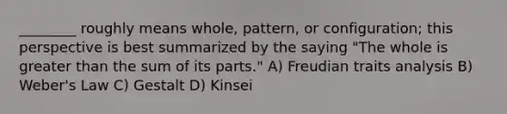 ________ roughly means whole, pattern, or configuration; this perspective is best summarized by the saying "The whole is greater than the sum of its parts." A) Freudian traits analysis B) Weber's Law C) Gestalt D) Kinsei