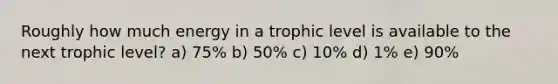 Roughly how much energy in a trophic level is available to the next trophic level? a) 75% b) 50% c) 10% d) 1% e) 90%