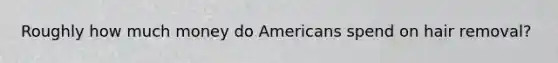 Roughly how much money do Americans spend on hair removal?