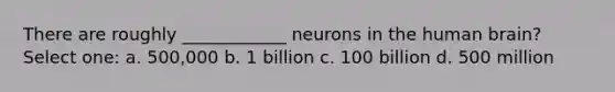 There are roughly ____________ neurons in the human brain? Select one: a. 500,000 b. 1 billion c. 100 billion d. 500 million