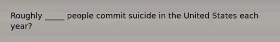 Roughly _____ people commit suicide in the United States each year?