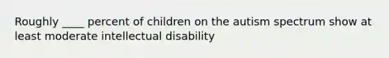 Roughly ____ percent of children on the autism spectrum show at least moderate intellectual disability