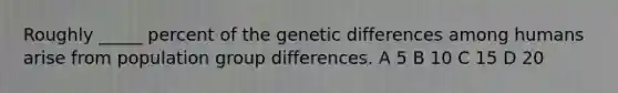 Roughly _____ percent of the genetic differences among humans arise from population group differences. A 5 B 10 C 15 D 20