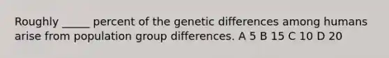 Roughly _____ percent of the genetic differences among humans arise from population group differences. A 5 B 15 C 10 D 20