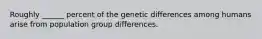 Roughly ______ percent of the genetic differences among humans arise from population group differences.