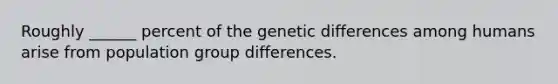 Roughly ______ percent of the genetic differences among humans arise from population group differences.