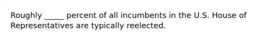 Roughly _____ percent of all incumbents in the U.S. House of Representatives are typically reelected.