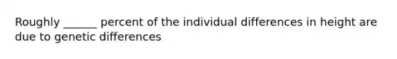 Roughly ______ percent of the individual differences in height are due to genetic differences