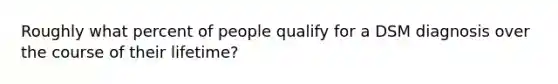 Roughly what percent of people qualify for a DSM diagnosis over the course of their lifetime?