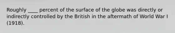 Roughly ____ percent of the surface of the globe was directly or indirectly controlled by the British in the aftermath of World War I (1918).