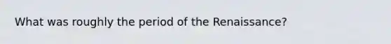 What was roughly the period of the Renaissance?