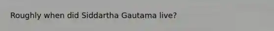 Roughly when did Siddartha Gautama live?