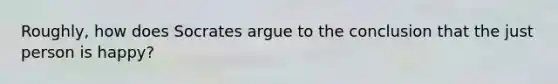 Roughly, how does Socrates argue to the conclusion that the just person is happy?