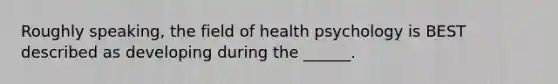 Roughly speaking, the field of health psychology is BEST described as developing during the ______.