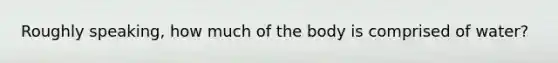 Roughly speaking, how much of the body is comprised of water?