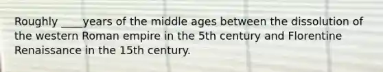 Roughly ____years of the middle ages between the dissolution of the western Roman empire in the 5th century and Florentine Renaissance in the 15th century.