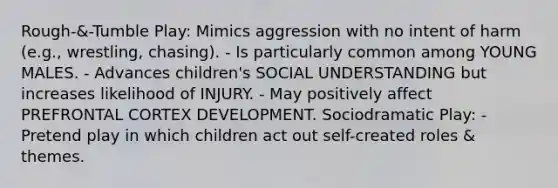 Rough-&-Tumble Play: Mimics aggression with no intent of harm (e.g., wrestling, chasing). - Is particularly common among YOUNG MALES. - Advances children's SOCIAL UNDERSTANDING but increases likelihood of INJURY. - May positively affect PREFRONTAL CORTEX DEVELOPMENT. Sociodramatic Play: - Pretend play in which children act out self-created roles & themes.