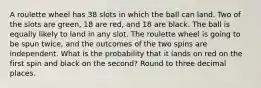 A roulette wheel has 38 slots in which the ball can land. Two of the slots are green, 18 are red, and 18 are black. The ball is equally likely to land in any slot. The roulette wheel is going to be spun twice, and the outcomes of the two spins are independent. What is the probability that it lands on red on the first spin and black on the second? Round to three decimal places.