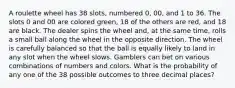 A roulette wheel has 38 slots, numbered 0, 00, and 1 to 36. The slots 0 and 00 are colored green, 18 of the others are red, and 18 are black. The dealer spins the wheel and, at the same time, rolls a small ball along the wheel in the opposite direction. The wheel is carefully balanced so that the ball is equally likely to land in any slot when the wheel slows. Gamblers can bet on various combinations of numbers and colors. What is the probability of any one of the 38 possible outcomes to three decimal places?