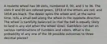 A roulette wheel has 38 slots, numbered 0, 00, and 1 to 36. The slots 0 and 00 are colored green, 1818 of the others are red, and 1818 are black. The dealer spins the wheel and, at the same time, rolls a small ball along the wheel in the opposite direction. The wheel is carefully balanced so that the ball is equally likely to land in any slot when the wheel slows. Gamblers can bet on various combinations of numbers and colors. What is the probability of any one of the 38 possible outcomes to three decimal places?