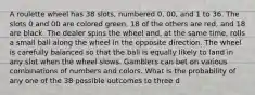 A roulette wheel has 38 slots, numbered 0, 00, and 1 to 36. The slots 0 and 00 are colored green, 18 of the others are red, and 18 are black. The dealer spins the wheel and, at the same time, rolls a small ball along the wheel in the opposite direction. The wheel is carefully balanced so that the ball is equally likely to land in any slot when the wheel slows. Gamblers can bet on various combinations of numbers and colors. What is the probability of any one of the 38 possible outcomes to three d