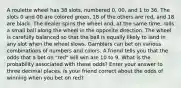 A roulette wheel has 38 slots, numbered 0, 00, and 1 to 36. The slots 0 and 00 are colored green, 18 of the others are red, and 18 are black. The dealer spins the wheel and, at the same time, rolls a small ball along the wheel in the opposite direction. The wheel is carefully balanced so that the ball is equally likely to land in any slot when the wheel slows. Gamblers can bet on various combinations of numbers and colors. A friend tells you that the odds that a bet on "red" will win are 10 to 9. What is the probability associated with these odds? Enter your answer to three decimal places. Is your friend correct about the odds of winning when you bet on red?