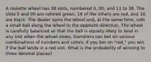 A roulette wheel has 38 slots, numbered 0, 00, and 11 to 36. The slots 0 and 00 are colored green, 18 of the others are red, and 18 are black. The dealer spins the wheel and, at the same time, rolls a small ball along the wheel in the opposite direction. The wheel is carefully balanced so that the ball is equally likely to land in any slot when the wheel slows. Gamblers can bet on various combinations of numbers and colors. If you bet on "red," you win if the ball lands in a red slot. What is the probability of winning to three decimal places?