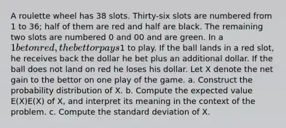 A roulette wheel has 38 slots. Thirty-six slots are numbered from 1 to 36; half of them are red and half are black. The remaining two slots are numbered 0 and 00 and are green. In a 1 bet on red, the bettor pays1 to play. If the ball lands in a red slot, he receives back the dollar he bet plus an additional dollar. If the ball does not land on red he loses his dollar. Let X denote the net gain to the bettor on one play of the game. a. Construct the probability distribution of X. b. Compute the expected value E(X)E(X) of X, and interpret its meaning in the context of the problem. c. Compute the standard deviation of X.