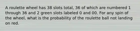 A roulette wheel has 38 slots total, 36 of which are numbered 1 through 36 and 2 green slots labeled 0 and 00. For any spin of the wheel, what is the probability of the roulette ball not landing on red.