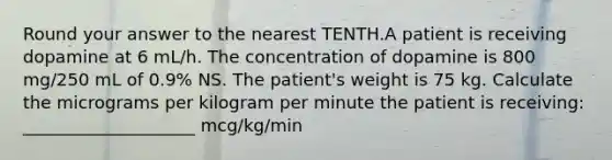 Round your answer to the nearest TENTH.A patient is receiving dopamine at 6 mL/h. The concentration of dopamine is 800 mg/250 mL of 0.9% NS. The patient's weight is 75 kg. Calculate the micrograms per kilogram per minute the patient is receiving: ____________________ mcg/kg/min