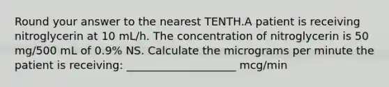 Round your answer to the nearest TENTH.A patient is receiving nitroglycerin at 10 mL/h. The concentration of nitroglycerin is 50 mg/500 mL of 0.9% NS. Calculate the micrograms per minute the patient is receiving: ____________________ mcg/min