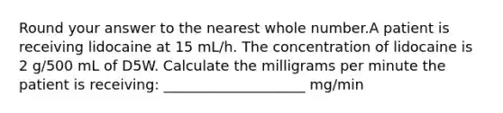 Round your answer to the nearest whole number.A patient is receiving lidocaine at 15 mL/h. The concentration of lidocaine is 2 g/500 mL of D5W. Calculate the milligrams per minute the patient is receiving: ____________________ mg/min